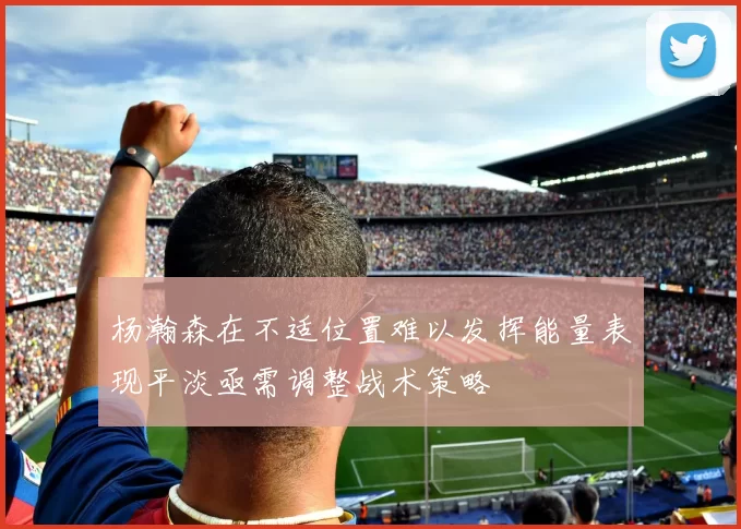 杨瀚森在不适位置难以发挥能量表现平淡亟需调整战术策略