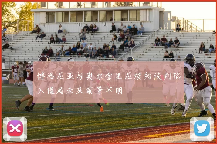 博洛尼亚与奥尔索里尼续约谈判陷入僵局未来前景不明