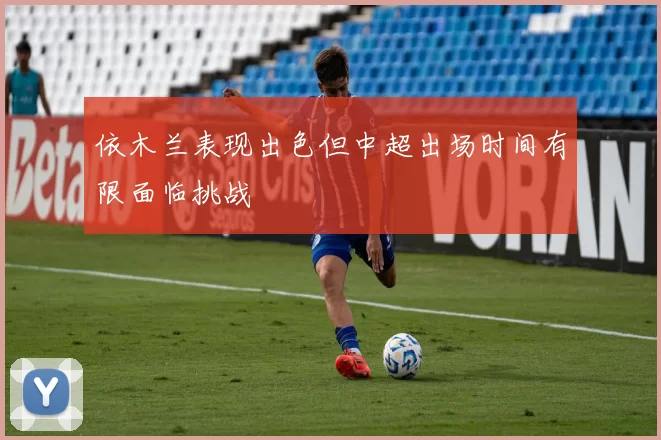 依木兰表现出色但中超出场时间有限面临挑战