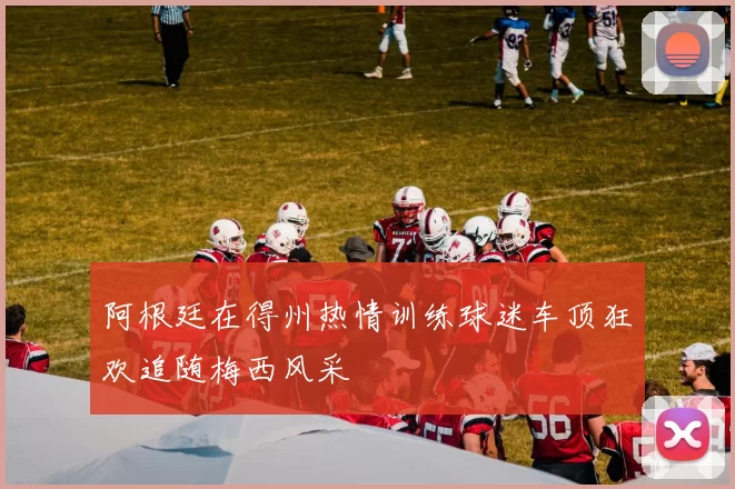阿根廷在得州热情训练球迷车顶狂欢追随梅西风采