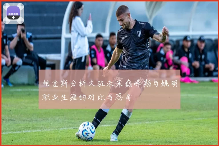 帕金斯分析文班未来巅峰期与姚明职业生涯的对比与思考