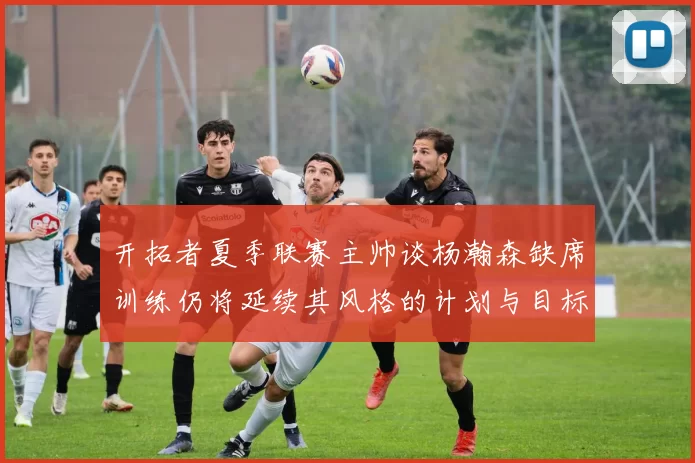 开拓者夏季联赛主帅谈杨瀚森缺席训练仍将延续其风格的计划与目标