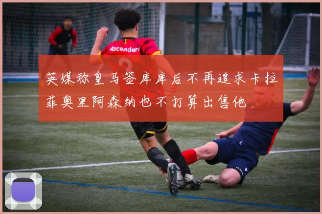 英媒称皇马签库库后不再追求卡拉菲奥里阿森纳也不打算出售他