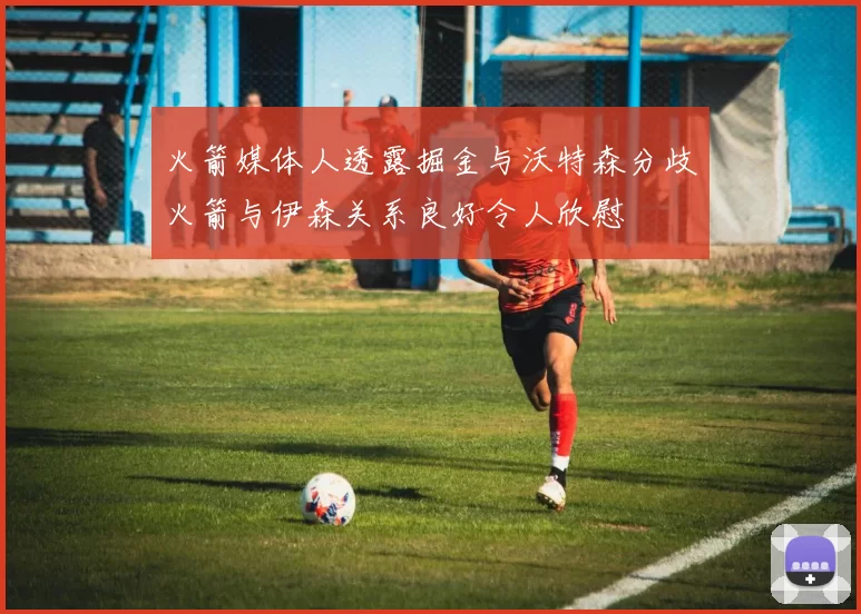 火箭媒体人透露掘金与沃特森分歧火箭与伊森关系良好令人欣慰