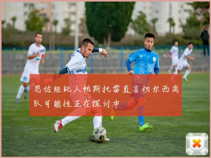 恩佐经纪人帕斯托雷直言切尔西离队可能性正在探讨中