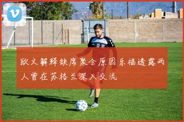 欧文解释缺席聚会原因乐福透露两人曾在苏格兰深入交流
