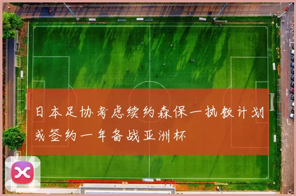 日本足协考虑续约森保一执教计划或签约一年备战亚洲杯