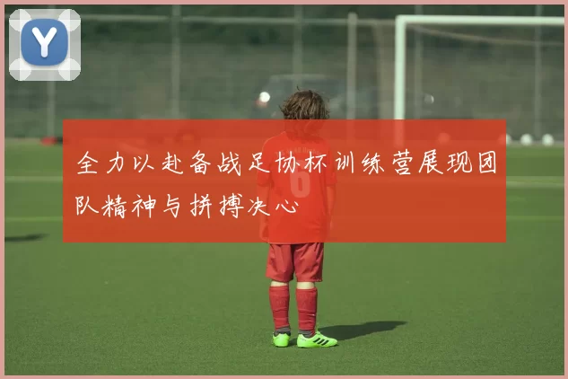 全力以赴备战足协杯训练营展现团队精神与拼搏决心