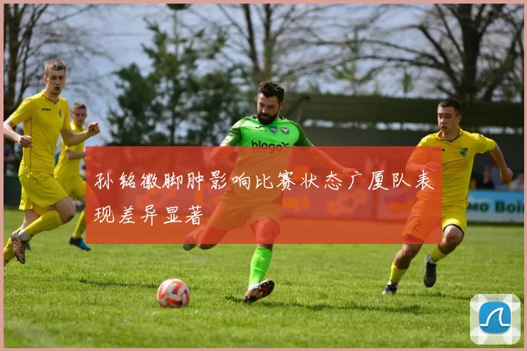 孙铭徽脚肿影响比赛状态广厦队表现差异显著