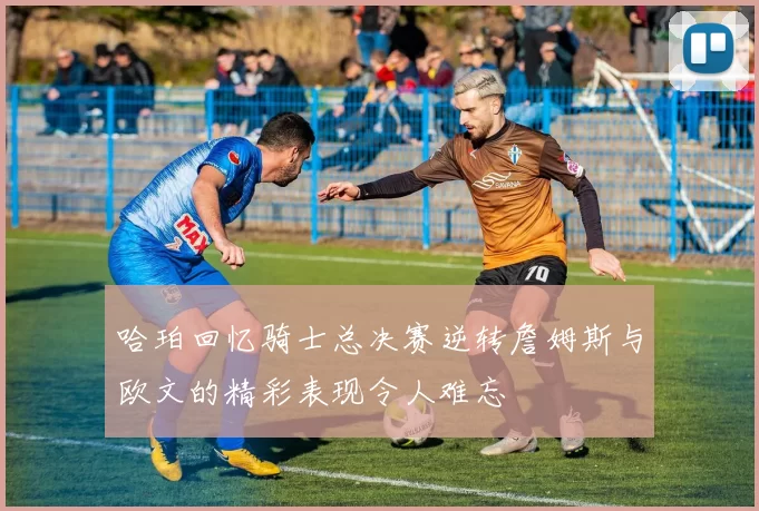哈珀回忆骑士总决赛逆转詹姆斯与欧文的精彩表现令人难忘