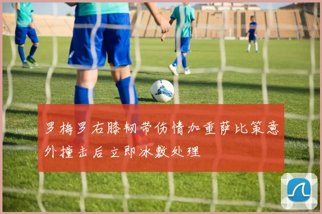 罗梅罗右膝韧带伤情加重萨比策意外撞击后立即冰敷处理