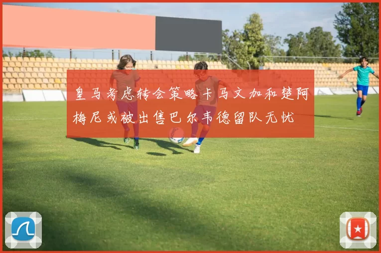 皇马考虑转会策略卡马文加和楚阿梅尼或被出售巴尔韦德留队无忧