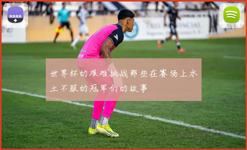 世界杯的艰难挑战那些在赛场上水土不服的冠军们的故事