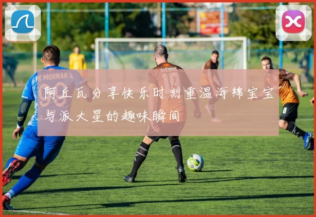 阿丘瓦分享快乐时刻重温海绵宝宝与派大星的趣味瞬间
