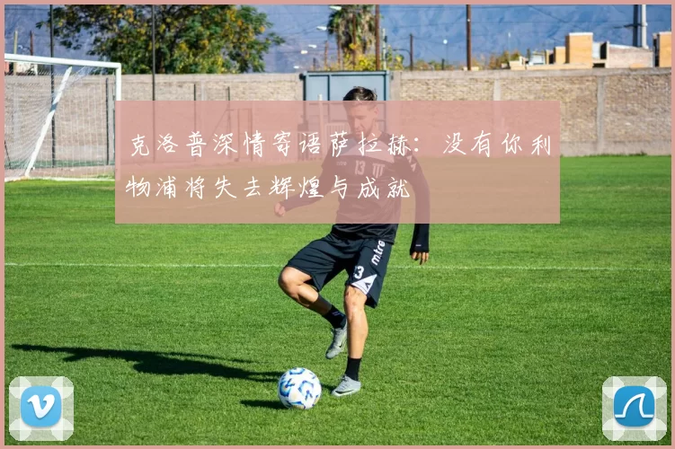 克洛普深情寄语萨拉赫：没有你利物浦将失去辉煌与成就
