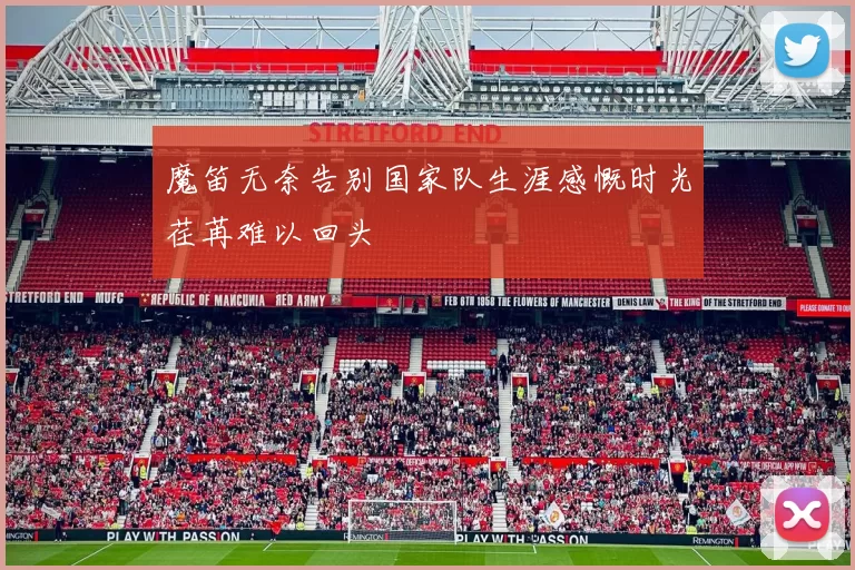 魔笛无奈告别国家队生涯感慨时光荏苒难以回头