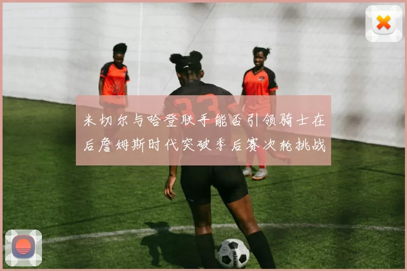 米切尔与哈登联手能否引领骑士在后詹姆斯时代突破季后赛次轮挑战