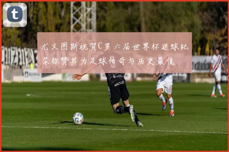 尤文图斯祝贺C罗六届世界杯进球纪录称赞其为足球传奇与历史最佳