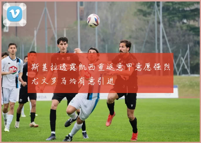 斯基拉透露凯西重返意甲意愿强烈尤文罗马均有意引进
