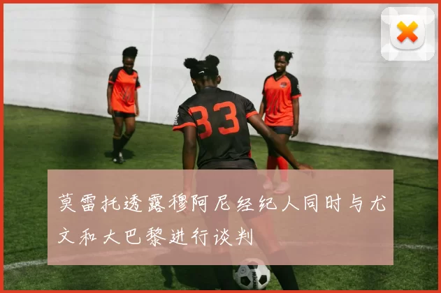 莫雷托透露穆阿尼经纪人同时与尤文和大巴黎进行谈判