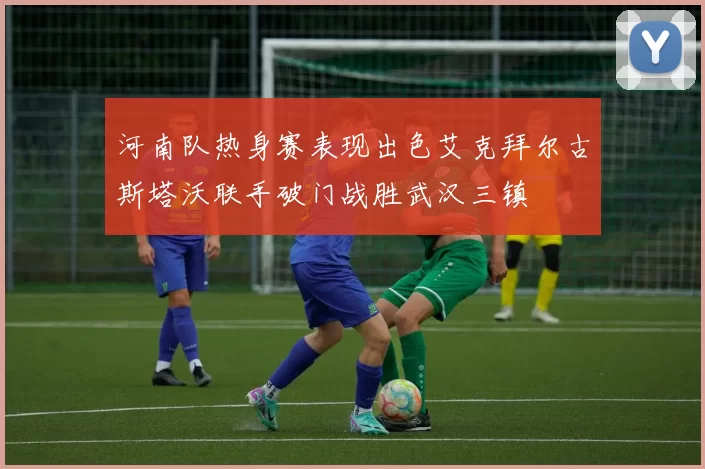 河南队热身赛表现出色艾克拜尔古斯塔沃联手破门战胜武汉三镇