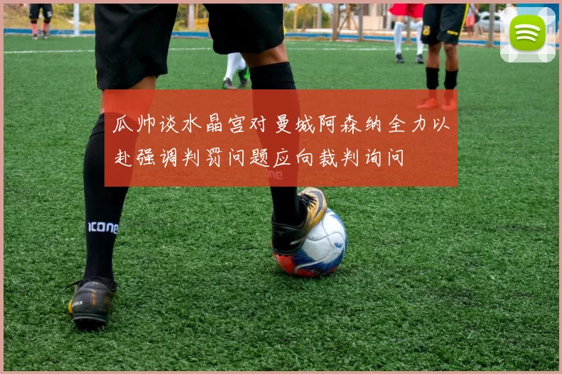 瓜帅谈水晶宫对曼城阿森纳全力以赴强调判罚问题应向裁判询问