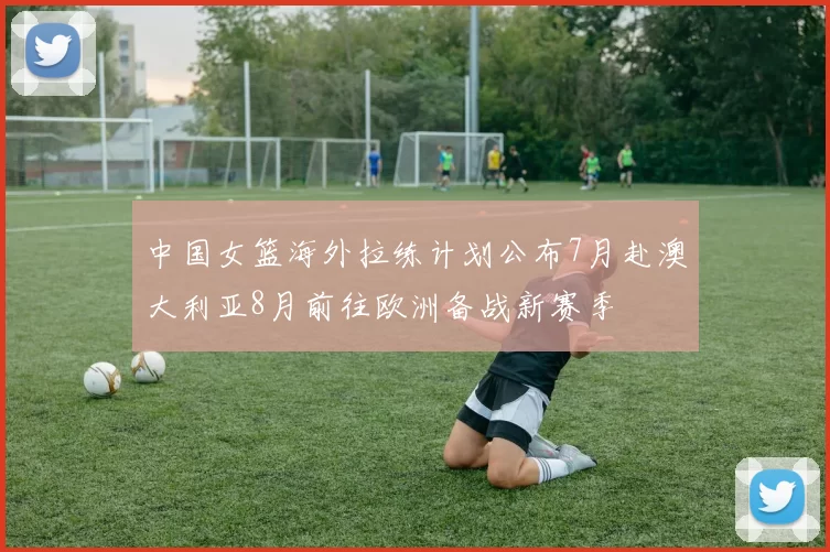 中国女篮海外拉练计划公布7月赴澳大利亚8月前往欧洲备战新赛季